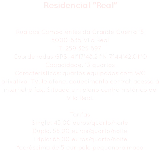 Residencial "Real" Rua dos Combatentes da Grande Guerra 15,
5000-635 Vila Real
T. 259 325 897
Coordenadas GPS: 41º17’48.21’’N 7º44’42.01’’O
Capacidade: 13 quartos
Características: quartos equipados com WC privativo, TV, telefone, aquecimento central; acesso à internet e fax. Situada em pleno centro histórico de Vila Real. Tarifas
Single: 45,00 euros/quarto/noite
Duplo: 55,00 euros/quarto/noite
Triplo: 65,00 euros/quarto/noite
*acréscimo de 5 eur pelo pequeno-almoço