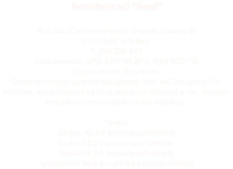 Residencial "Real" Rua dos Combatentes da Grande Guerra 15,
5000-635 Vila Real
T. 259 325 897
Coordenadas GPS: 41º17’48.21’’N 7º44’42.01’’O
Capacidade: 13 quartos
Características: quartos equipados com WC privativo, TV, telefone, aquecimento central; acesso à internet e fax. Situada em pleno centro histórico de Vila Real. Tarifas
Single: 45,00 euros/quarto/noite
Duplo: 55,00 euros/quarto/noite
Triplo: 65,00 euros/quarto/noite
*acréscimo de 5 eur pelo pequeno-almoço 