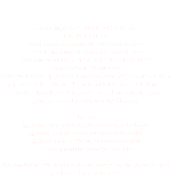 Residencial Clássico Rua do Algarve 4, 5000-543 Vila Real
T./F. 259 341 795
Web page: www.residencialclassico.com E-mail: residencialclassico@hotmail.com
Coordenadas GPS: 41º18’24.54’’N 7º45’27.16’’O
Capacidade: 35 quartos
Características: quartos equipados com WC privativo, AC e aquecimento central, TV por satélite, rádio, telefone e secador de cabelo. Acesso à internet na sala de estar; estacionamento; restaurante"Clássico" Tarifas
Quarto individual: 40,00 euros/quarto/noite Quarto Duplo: 70,00 euros/quarto/noite
Quarto Twin: 72,50 euros/quarto/noite
* Com pequeno almoço incluído Devem fazer referência que vão participar no evento para poderem ter o desconto.