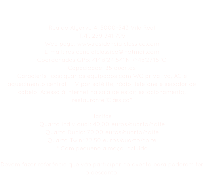 Residencial Clássico Rua do Algarve 4, 5000-543 Vila Real
T./F. 259 341 795
Web page: www.residencialclassico.com E-mail: residencialclassico@hotmail.com
Coordenadas GPS: 41º18’24.54’’N 7º45’27.16’’O
Capacidade: 35 quartos
Características: quartos equipados com WC privativo, AC e aquecimento central, TV por satélite, rádio, telefone e secador de cabelo. Acesso à internet na sala de estar; estacionamento; restaurante"Clássico" Tarifas
Quarto individual: 40,00 euros/quarto/noite Quarto Duplo: 70,00 euros/quarto/noite
Quarto Twin: 72,50 euros/quarto/noite
* Com pequeno almoço incluído Devem fazer referência que vão participar no evento para poderem ter o desconto.