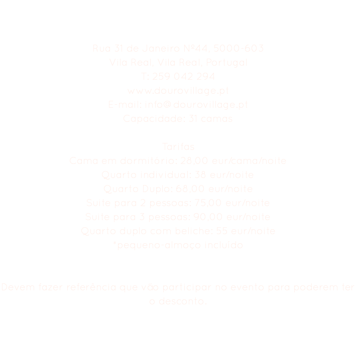 Hostel Douro Village Rua 31 de Janeiro Nº44, 5000-603
Vila Real, Vila Real, Portugal
T: 259 042 294
www.dourovillage.pt
E-mail: info@dourovillage.pt
Capacidade: 31 camas Tarifas
Cama em dormitório: 28,00 eur/cama/noite
Quarto individual: 38 eur/noite
Quarto Duplo: 68,00 eur/noite
Suite para 2 pessoas: 75,00 eur/noite
Suite para 3 pessoas: 90,00 eur/noite
Quarto duplo com beliche: 55 eur/noite
*pequeno-almoço incluído Devem fazer referência que vão participar no evento para poderem ter o desconto. 