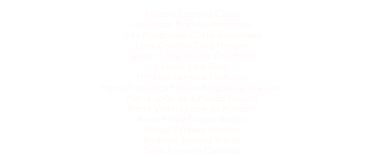 Organization
Andreia Ferreira Costa
Francisco Martins Henriques
Inês Margarida Costa Gonçalves
Lara Cristina Cruz Martins
Leonor Filipe Sousa Cruchinho
Leonor Leal Silva
Marcelo Ferreira Frutuoso
Maria Francisca Felício Alegria de Azevedo
Maria João de Almeida Pereira
Maria Vitória Lacerda Marconi
Nuno Filipe Duarte Araújo
Rafael Esteves Martins Rodrigo Tavares Vieira
Sofia Ferreira Cardoso