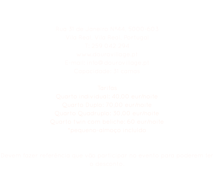 Hostel Douro Village Rua 31 de Janeiro Nº44, 5000-603
Vila Real, Vila Real, Portugal
T: 259 042 294
www.dourovillage.pt
E-mail: info@dourovillage.pt
Capacidade: 31 camas Tarifas
Quarto individual: 40,00 eur/noite
Quarto Duplo: 70,00 eur/noite
Quarto Quadruplo: 30,00 eur/noite
Quarto twin com beliche: 60 eur/noite
*pequeno-almoço incluído Devem fazer referência que vão participar no evento para poderem ter o desconto. 