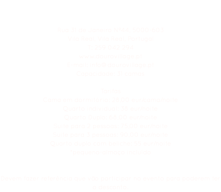 Hostel Douro Village Rua 31 de Janeiro Nº44, 5000-603
Vila Real, Vila Real, Portugal
T: 259 042 294
www.dourovillage.pt
E-mail: info@dourovillage.pt
Capacidade: 31 camas Tarifas
Cama em dormitório: 28,00 eur/cama/noite
Quarto individual: 38 eur/noite
Quarto Duplo: 68,00 eur/noite
Suite para 2 pessoas: 75,00 eur/noite
Suite para 3 pessoas: 90,00 eur/noite
Quarto duplo com beliche: 55 eur/noite
*pequeno-almoço incluído Devem fazer referência que vão participar no evento para poderem ter o desconto. 