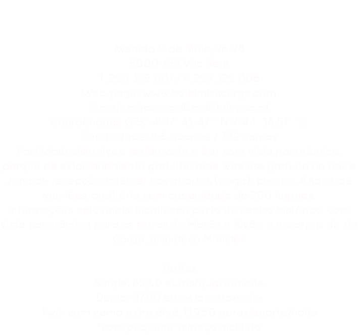 Hotel Miracorgo **** Avenida 1º de Maio, 76/78
5000-651 Vila Real
T. 259 325 001 / F. 259 325 006
Web page: www.hotelmiracorgo.com
E-mail: miracorgo@mail.telepac.pt
Coordenadas GPS: 41º17`43.47``N 7º44`38.51``O
Capacidade: 166 quartos / 332 camas
Facilidades/serviços: restaurante e bar com vista panorâmica; parque de estacionamento gratuito; rede wireless gratuita no bar e zona de recepção; internet nos quartos (paga); piscina; 4 salas de reuniões, auditório com capacidade de 200 lugares.
Informações adicionais: localizado perto do centro histórico, com vista panorâmica para as serras do Marão e Alvão, e escarpas do rio Corgo; discoteca Minister. Tarifas
Single: 85,50 euros/quarto/noite
Duplo: 117,00 euros/quarto/noite
Twin com cama extra divâ: 139,50 euros/quarto/noite
*com pequeno-almoço incluído