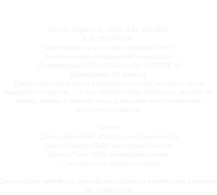 Residencial Clássico Rua do Algarve 4, 5000-543 Vila Real
T./F. 259 341 795
Web page: www.residencialclassico.com E-mail: residencialclassico@hotmail.com
Coordenadas GPS: 41º18’24.54’’N 7º45’27.16’’O
Capacidade: 35 quartos
Características: quartos equipados com WC privativo, AC e aquecimento central, TV por satélite, rádio, telefone e secador de cabelo. Acesso à internet na sala de estar; estacionamento; restaurante"Clássico" Tarifas
Quarto individual: 40,00 euros/quarto/noite Quarto Duplo: 70,00 euros/quarto/noite
Quarto Twin: 72,50 euros/quarto/noite
* Com pequeno almoço incluído Devem fazer referência que vão participar no evento para poderem ter o desconto.