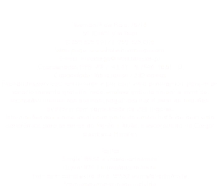 Hotel Miracorgo **** Avenida 1º de Maio, 76/78
5000-651 Vila Real
T. 259 325 001 / F. 259 325 006
Web page: www.hotelmiracorgo.com
E-mail: miracorgo@mail.telepac.pt
Coordenadas GPS: 41º17`43.47``N 7º44`38.51``O
Capacidade: 166 quartos / 332 camas
Facilidades/serviços: restaurante e bar com vista panorâmica; parque de estacionamento gratuito; rede wireless gratuita no bar e zona de recepção; internet nos quartos (paga); piscina; 4 salas de reuniões, auditório com capacidade de 200 lugares.
Informações adicionais: localizado perto do centro histórico, com vista panorâmica para as serras do Marão e Alvão, e escarpas do rio Corgo; discoteca Minister. Tarifas
Single: 85,50 euros/quarto/noite
Duplo: 117,00 euros/quarto/noite
Twin com cama extra divâ: 139,50 euros/quarto/noite
*com pequeno-almoço incluído