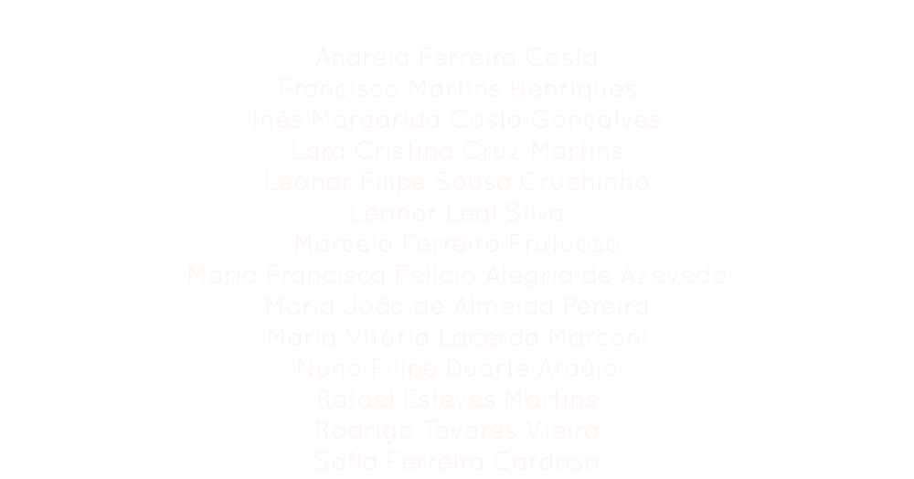 Comissão Organizadora
Andreia Ferreira Costa
Francisco Martins Henriques
Inês Margarida Costa Gonçalves
Lara Cristina Cruz Martins
Leonor Filipe Sousa Cruchinho
Leonor Leal Silva
Marcelo Ferreira Frutuoso
Maria Francisca Felício Alegria de Azevedo
Maria João de Almeida Pereira
Maria Vitória Lacerda Marconi
Nuno Filipe Duarte Araújo
Rafael Esteves Martins Rodrigo Tavares Vieira
Sofia Ferreira Cardoso