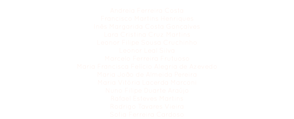 Comissão Organizadora
Andreia Ferreira Costa
Francisco Martins Henriques
Inês Margarida Costa Gonçalves
Lara Cristina Cruz Martins
Leonor Filipe Sousa Cruchinho
Leonor Leal Silva
Marcelo Ferreira Frutuoso
Maria Francisca Felício Alegria de Azevedo
Maria João de Almeida Pereira
Maria Vitória Lacerda Marconi
Nuno Filipe Duarte Araújo
Rafael Esteves Martins Rodrigo Tavares Vieira
Sofia Ferreira Cardoso