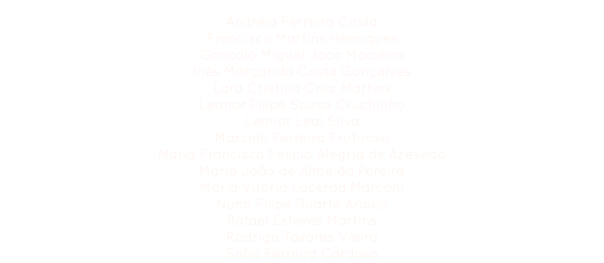 Comissão Organizadora
Andreia Ferreira Costa
Francisco Martins Henriques
Gonçalo Miguel Jaco Macieira
Inês Margarida Costa Gonçalves
Lara Cristina Cruz Martins
Leonor Filipe Sousa Cruchinho
Leonor Leal Silva
Marcelo Ferreira Frutuoso
Maria Francisca Felício Alegria de Azevedo
Maria João de Almeida Pereira
Maria Vitória Lacerda Marconi
Nuno Filipe Duarte Araújo
Rafael Esteves Martins Rodrigo Tavares Vieira
Sofia Ferreira Cardoso